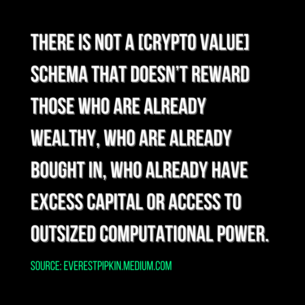 there is not a [crypto value] schema that doesn’t reward those who are already  wealthy, who are already bought in, who already have excess capital or access to outsized computational power. Source: everestpipkin.medium.com